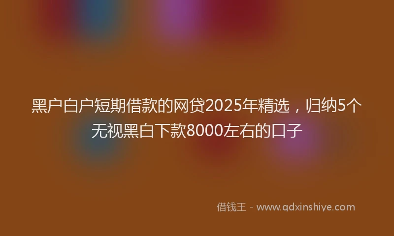 黑户白户短期借款的网贷2025年精选，归纳5个无视黑白下款8000左右的口子