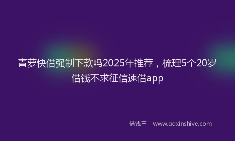 青萝快借强制下款吗2025年推荐，梳理5个20岁借钱不求征信速借app