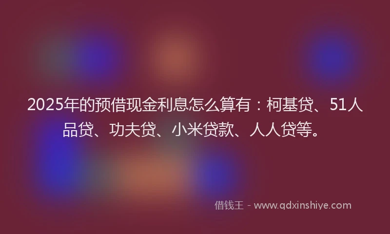 2025年的预借现金利息怎么算有：柯基贷、51人品贷、功夫贷、小米贷款、人人贷等。