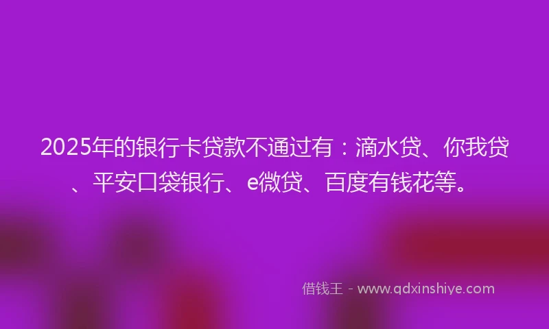 2025年的银行卡贷款不通过有：滴水贷、你我贷、平安口袋银行、e微贷、百度有钱花等。