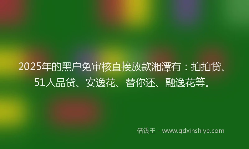 2025年的黑户免审核直接放款湘潭有：拍拍贷、51人品贷、安逸花、替你还、融逸花等。