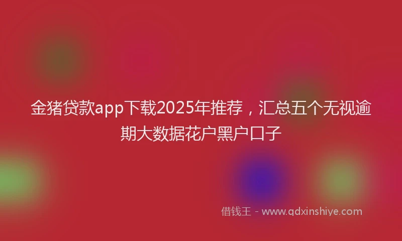 金猪贷款app下载2025年推荐，汇总五个无视逾期大数据花户黑户口子