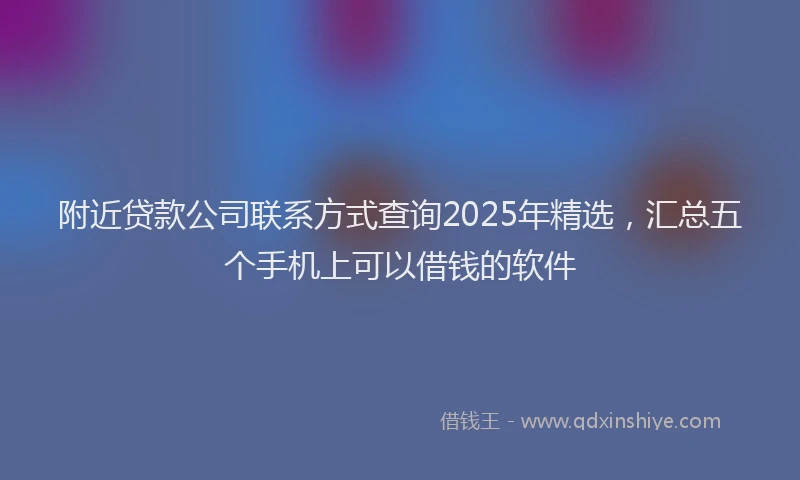 附近贷款公司联系方式查询2025年精选，汇总五个手机上可以借钱的软件
