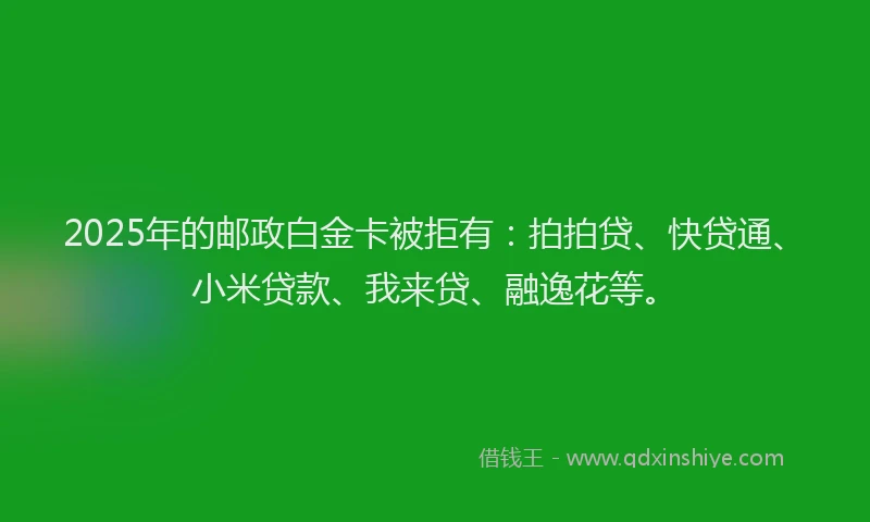 2025年的邮政白金卡被拒有：拍拍贷、快贷通、小米贷款、我来贷、融逸花等。