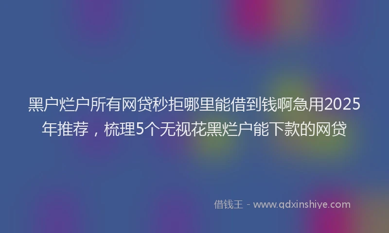 黑户烂户所有网贷秒拒哪里能借到钱啊急用2025年推荐，梳理5个无视花黑烂户能下款的网贷