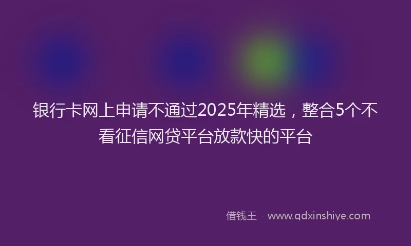 银行卡网上申请不通过2025年精选，整合5个不看征信网贷平台放款快的平台