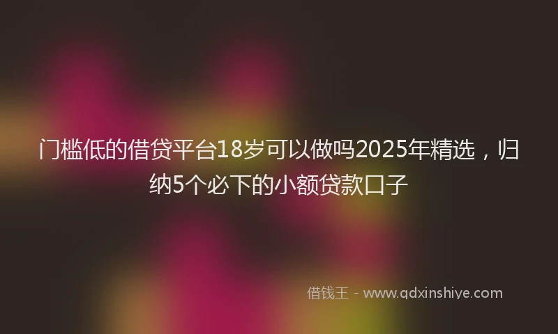 门槛低的借贷平台18岁可以做吗2025年精选，归纳5个必下的小额贷款口子