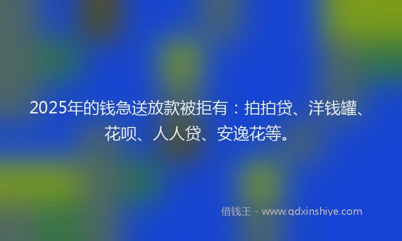 2025年的钱急送放款被拒有：拍拍贷、洋钱罐、花呗、人人贷、安逸花等。