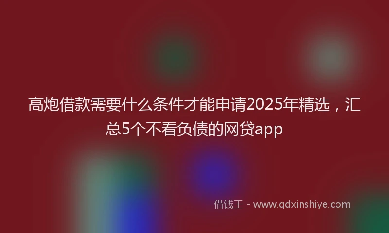 高炮借款需要什么条件才能申请2025年精选，汇总5个不看负债的网贷app