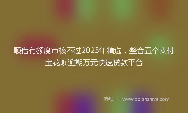 顺借有额度审核不过2025年精选，整合五个支付宝花呗逾期万元快速贷款平台