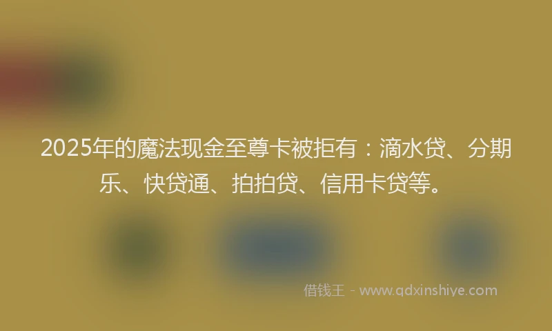 2025年的魔法现金至尊卡被拒有：滴水贷、分期乐、快贷通、拍拍贷、信用卡贷等。