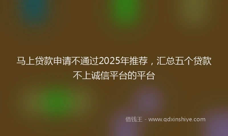 马上贷款申请不通过2025年推荐，汇总五个贷款不上诚信平台的平台