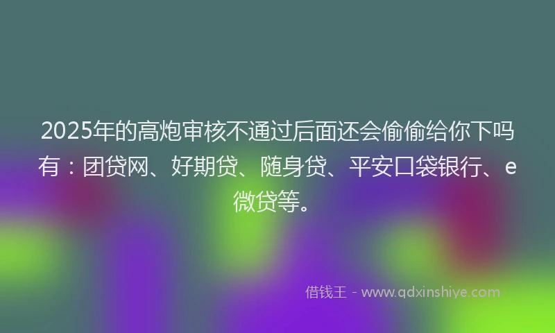 2025年的高炮审核不通过后面还会偷偷给你下吗有：团贷网、好期贷、随身贷、平安口袋银行、e微贷等。