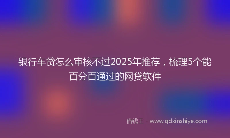 银行车贷怎么审核不过2025年推荐，梳理5个能百分百通过的网贷软件