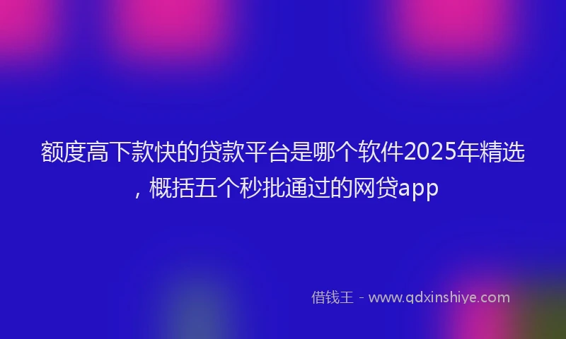 额度高下款快的贷款平台是哪个软件2025年精选，概括五个秒批通过的网贷app