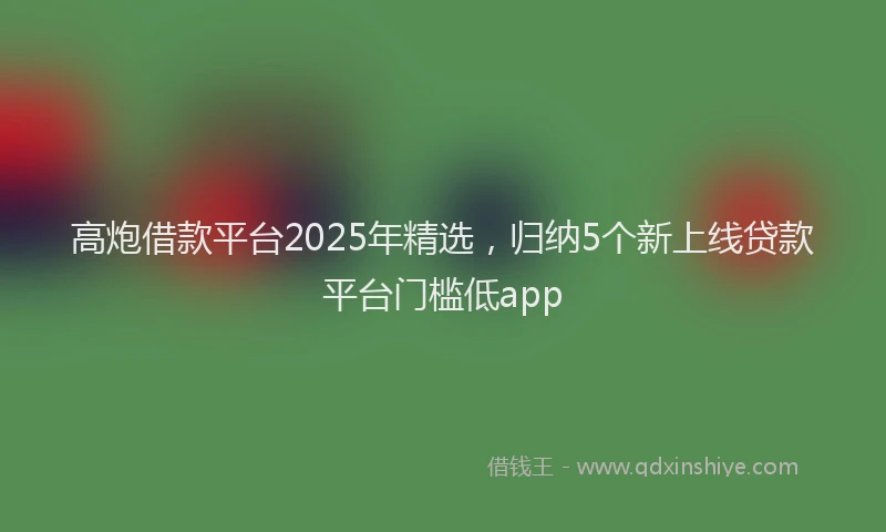 高炮借款平台2025年精选，归纳5个新上线贷款平台门槛低app