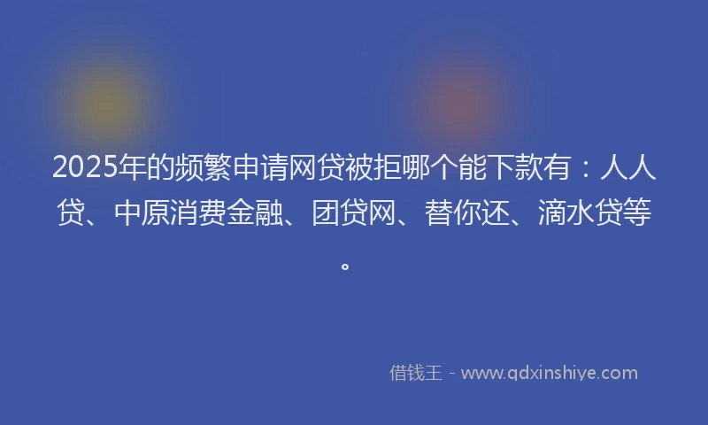2025年的频繁申请网贷被拒哪个能下款有：人人贷、中原消费金融、团贷网、替你还、滴水贷等。