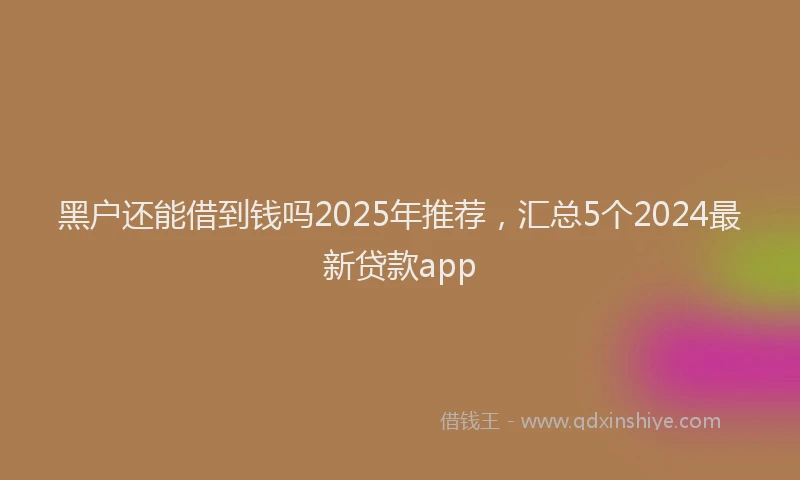黑户还能借到钱吗2025年推荐，汇总5个2024最新贷款app