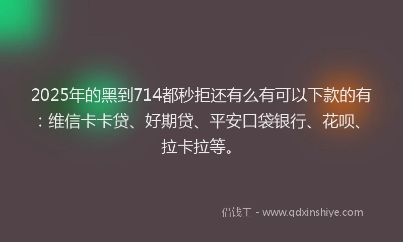 2025年的黑到714都秒拒还有么有可以下款的有：维信卡卡贷、好期贷、平安口袋银行、花呗、拉卡拉等。