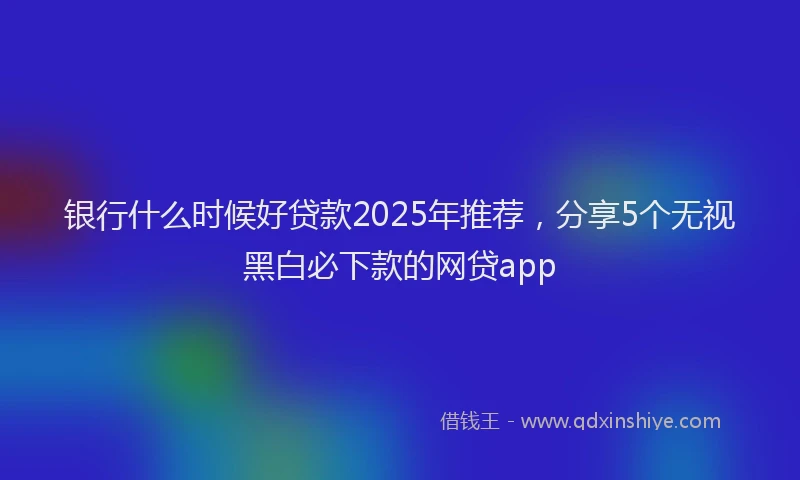 银行什么时候好贷款2025年推荐，分享5个无视黑白必下款的网贷app