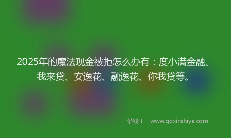 2025年的魔法现金被拒怎么办有：度小满金融、我来贷、安逸花、融逸花、你我贷等。