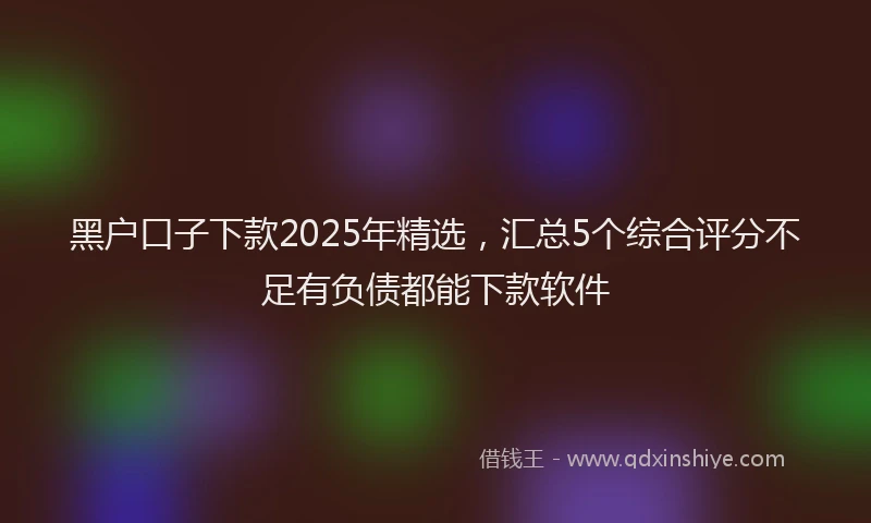 黑户口子下款2025年精选，汇总5个综合评分不足有负债都能下款软件