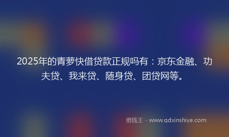 2025年的青萝快借贷款正规吗有：京东金融、功夫贷、我来贷、随身贷、团贷网等。
