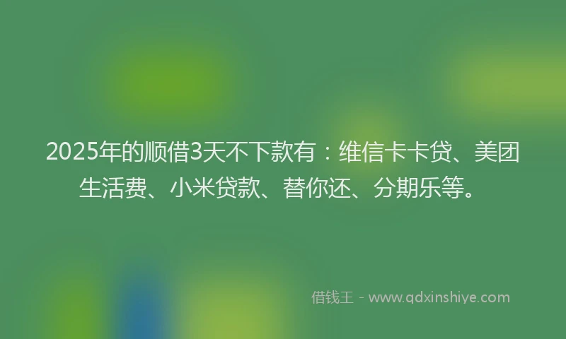 2025年的顺借3天不下款有：维信卡卡贷、美团生活费、小米贷款、替你还、分期乐等。