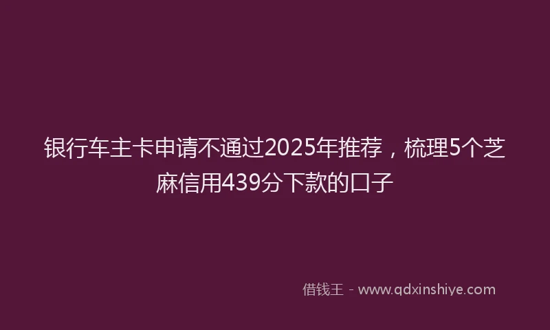 银行车主卡申请不通过2025年推荐，梳理5个芝麻信用439分下款的口子