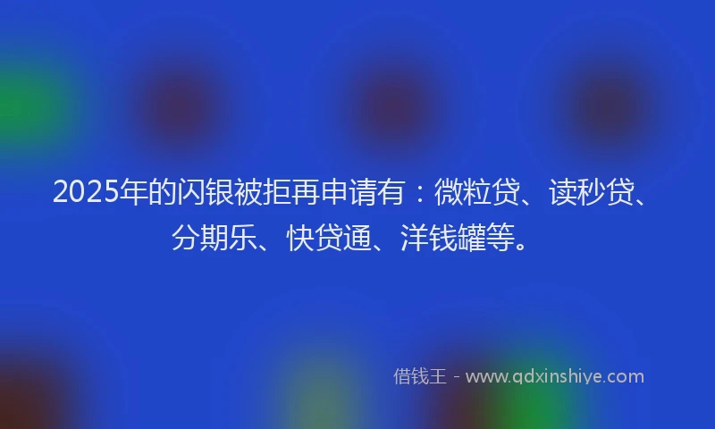 2025年的闪银被拒再申请有：微粒贷、读秒贷、分期乐、快贷通、洋钱罐等。