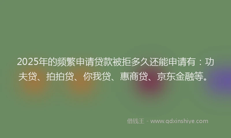 2025年的频繁申请贷款被拒多久还能申请有：功夫贷、拍拍贷、你我贷、惠商贷、京东金融等。