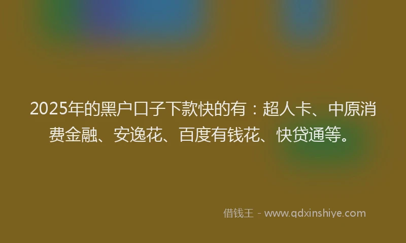 2025年的黑户口子下款快的有：超人卡、中原消费金融、安逸花、百度有钱花、快贷通等。