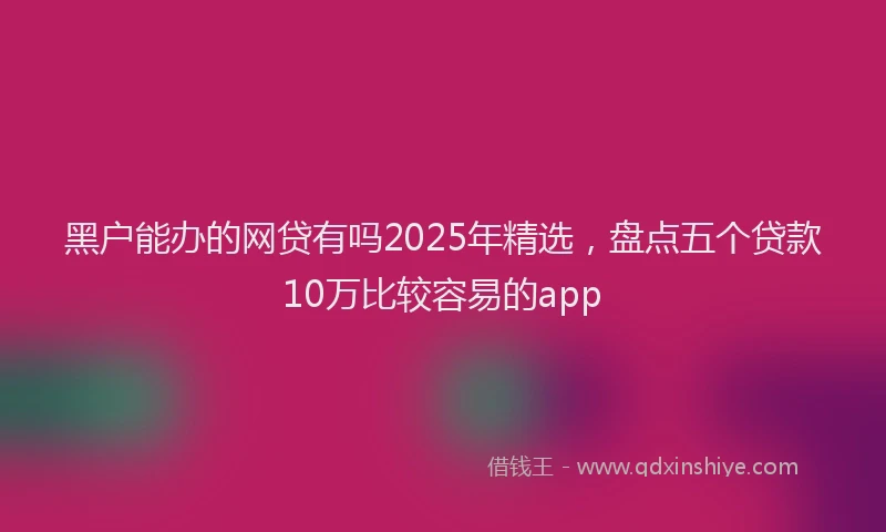 黑户能办的网贷有吗2025年精选，盘点五个贷款10万比较容易的app