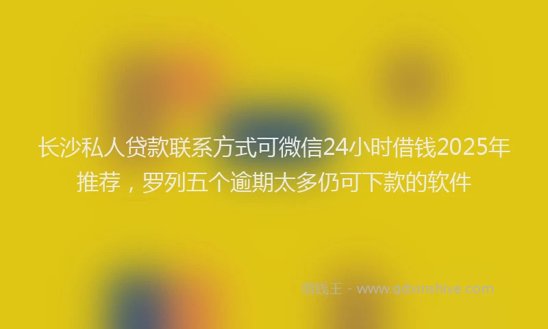 长沙私人贷款联系方式可微信24小时借钱2025年推荐，罗列五个逾期太多仍可下款的软件