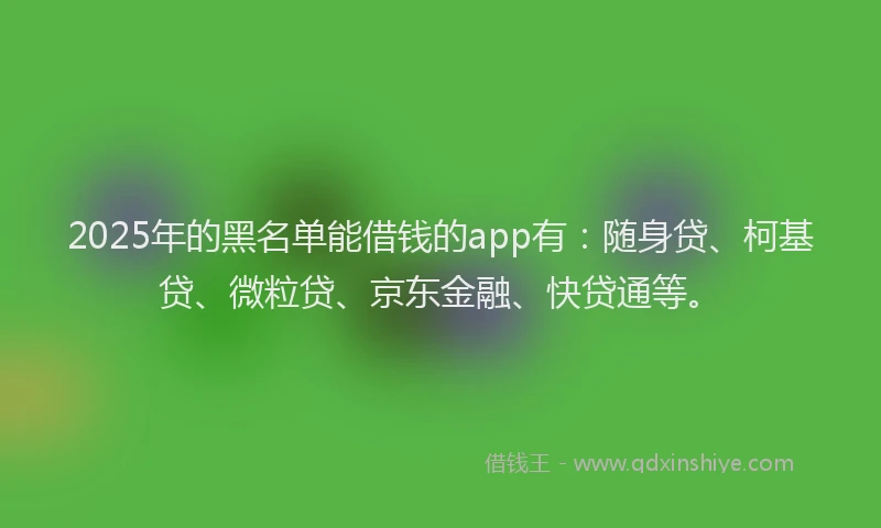2025年的黑名单能借钱的app有：随身贷、柯基贷、微粒贷、京东金融、快贷通等。