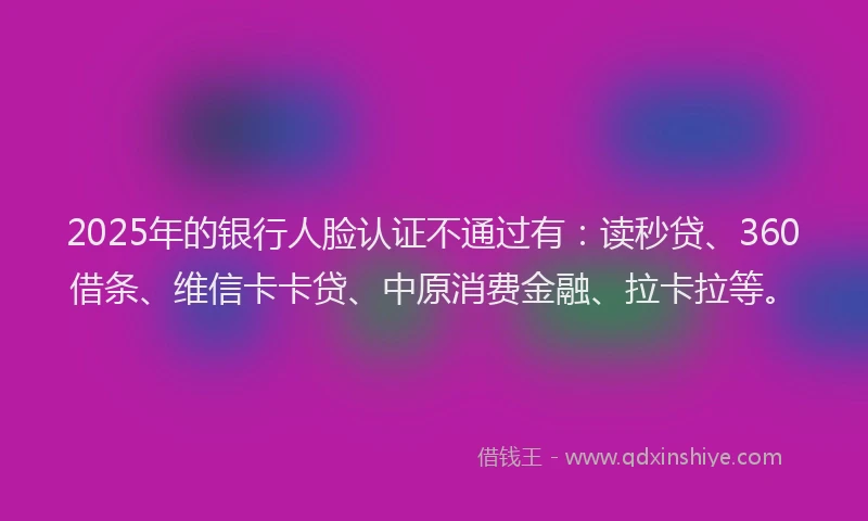 2025年的银行人脸认证不通过有：读秒贷、360借条、维信卡卡贷、中原消费金融、拉卡拉等。