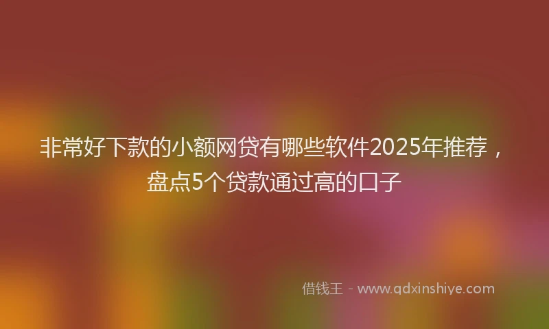 非常好下款的小额网贷有哪些软件2025年推荐，盘点5个贷款通过高的口子