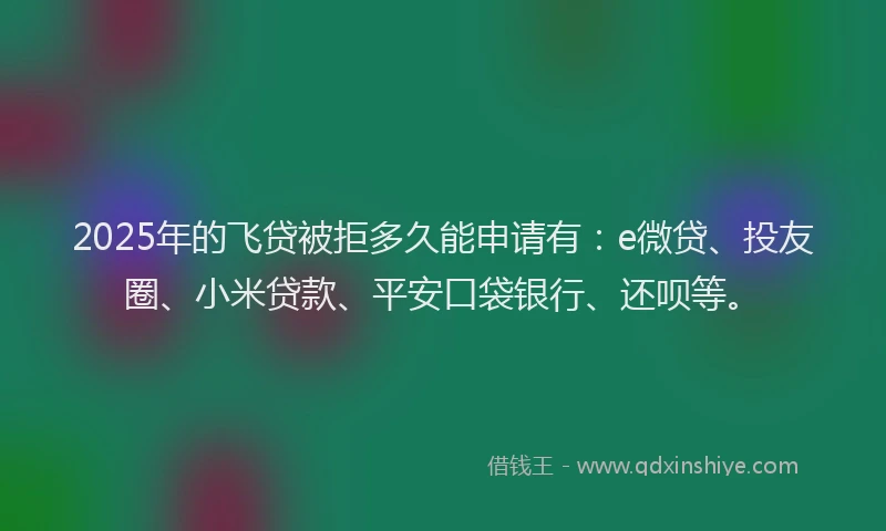 2025年的飞贷被拒多久能申请有：e微贷、投友圈、小米贷款、平安口袋银行、还呗等。