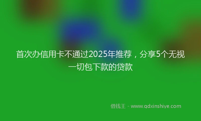 首次办信用卡不通过2025年推荐，分享5个无视一切包下款的贷款