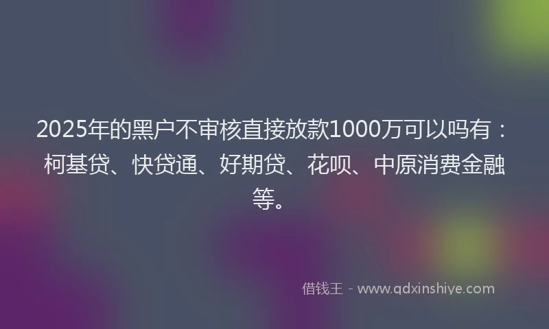 2025年的黑户不审核直接放款1000万可以吗有：柯基贷、快贷通、好期贷、花呗、中原消费金融等。