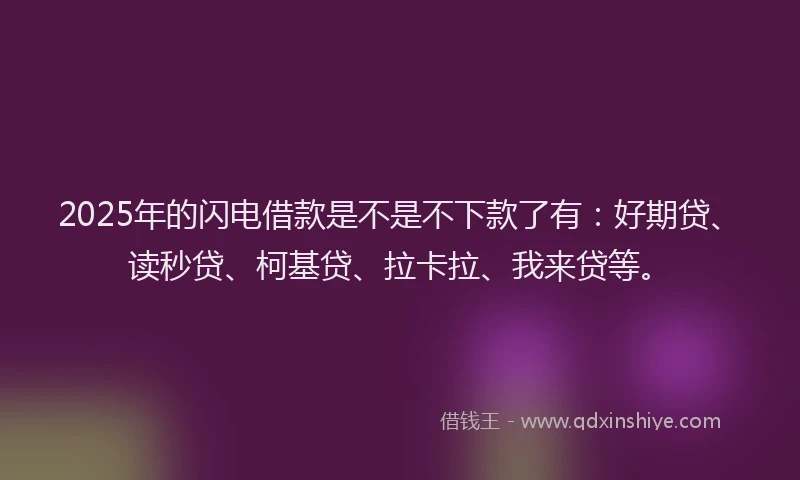 2025年的闪电借款是不是不下款了有：好期贷、读秒贷、柯基贷、拉卡拉、我来贷等。