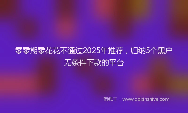 零零期零花花不通过2025年推荐，归纳5个黑户无条件下款的平台