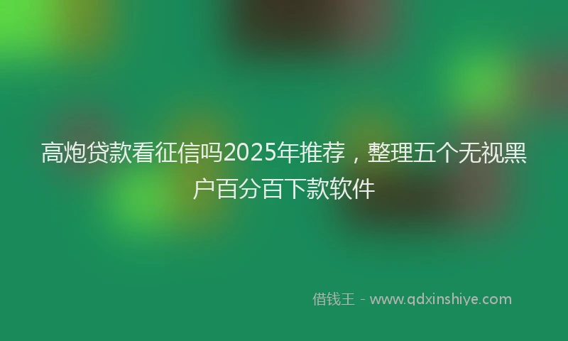 高炮贷款看征信吗2025年推荐，整理五个无视黑户百分百下款软件