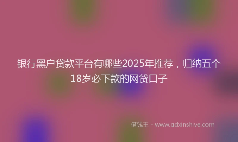 银行黑户贷款平台有哪些2025年推荐，归纳五个18岁必下款的网贷口子