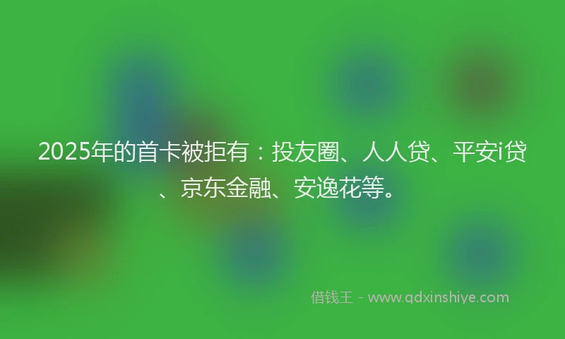 2025年的首卡被拒有：投友圈、人人贷、平安i贷、京东金融、安逸花等。