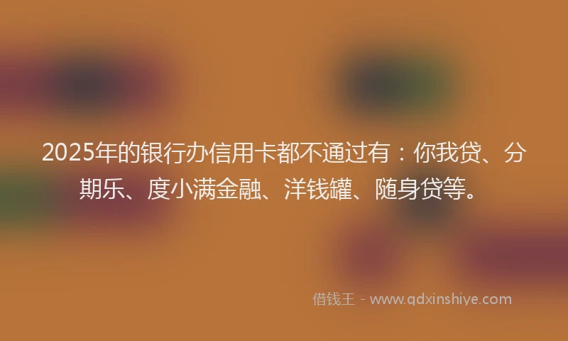 2025年的银行办信用卡都不通过有：你我贷、分期乐、度小满金融、洋钱罐、随身贷等。