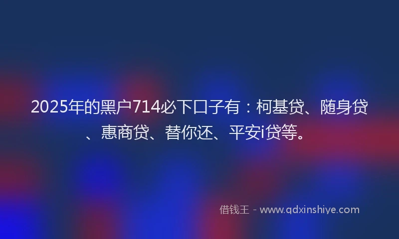 2025年的黑户714必下口子有：柯基贷、随身贷、惠商贷、替你还、平安i贷等。