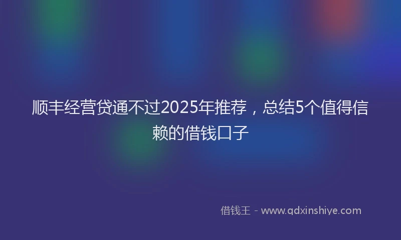 顺丰经营贷通不过2025年推荐，总结5个值得信赖的借钱口子