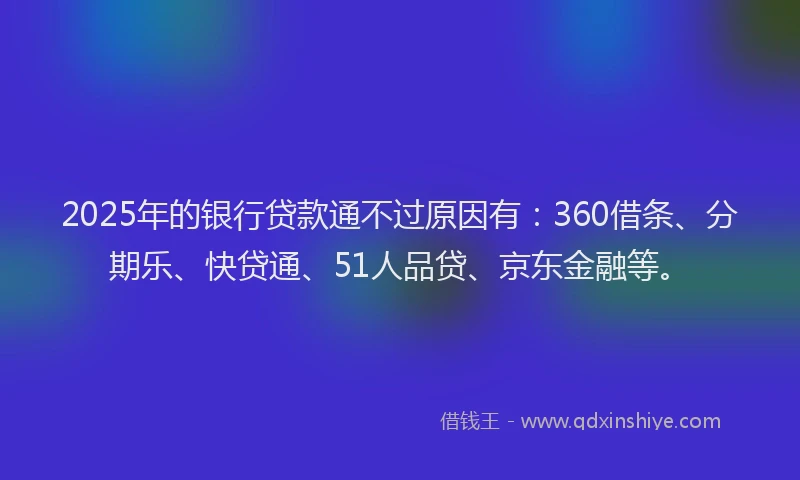 2025年的银行贷款通不过原因有：360借条、分期乐、快贷通、51人品贷、京东金融等。