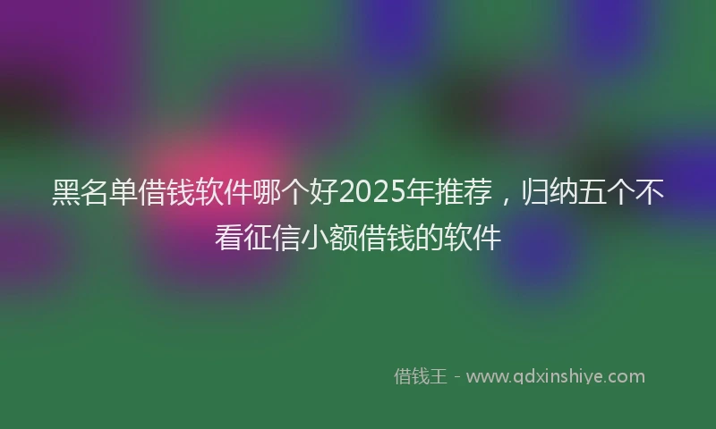 黑名单借钱软件哪个好2025年推荐，归纳五个不看征信小额借钱的软件